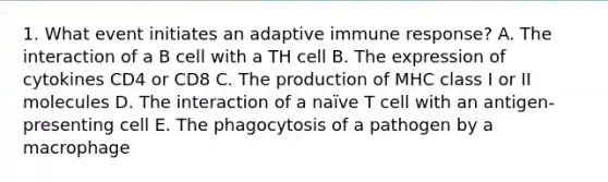 1. What event initiates an adaptive immune response? A. The interaction of a B cell with a TH cell B. The expression of cytokines CD4 or CD8 C. The production of MHC class I or II molecules D. The interaction of a naïve T cell with an antigen-presenting cell E. The phagocytosis of a pathogen by a macrophage