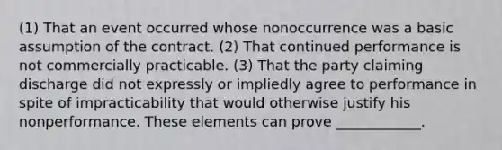 (1) That an event occurred whose nonoccurrence was a basic assumption of the contract. (2) That continued performance is not commercially practicable. (3) That the party claiming discharge did not expressly or impliedly agree to performance in spite of impracticability that would otherwise justify his nonperformance. These elements can prove ____________.