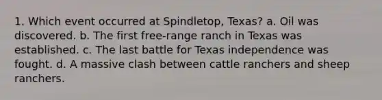 1. Which event occurred at Spindletop, Texas? a. Oil was discovered. b. The first free-range ranch in Texas was established. c. The last battle for Texas independence was fought. d. A massive clash between cattle ranchers and sheep ranchers.