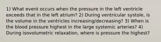 1) What event occurs when the pressure in the left ventricle exceeds that in the left atrium? 2) During ventricular systole, is the volume in the ventricles increasing/decreasing? 3) When is <a href='https://www.questionai.com/knowledge/k7oXMfj7lk-the-blood' class='anchor-knowledge'>the blood</a> pressure highest in the large systemic arteries? 4) During isovolumetric relaxation, where is pressure the highest?