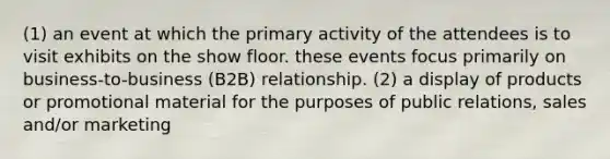 (1) an event at which the primary activity of the attendees is to visit exhibits on the show floor. these events focus primarily on business-to-business (B2B) relationship. (2) a display of products or promotional material for the purposes of public relations, sales and/or marketing