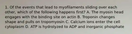 1. Of the events that lead to myofilaments sliding over each other, which of the following happens first? A. The myosin head engages with the binding site on actin B. Troponin changes shape and pulls on tropomyosin C. Calcium ions enter the cell cytoplasm D. ATP is hydrolyzed to ADP and inorganic phosphate