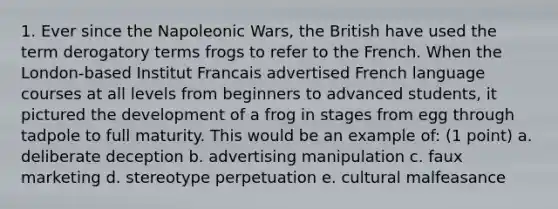 1. Ever since the Napoleonic Wars, the British have used the term derogatory terms frogs to refer to the French. When the London-based Institut Francais advertised French language courses at all levels from beginners to advanced students, it pictured the development of a frog in stages from egg through tadpole to full maturity. This would be an example of: (1 point) a. deliberate deception b. advertising manipulation c. faux marketing d. stereotype perpetuation e. cultural malfeasance