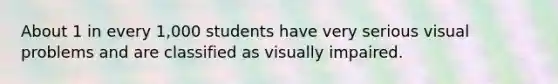 About 1 in every 1,000 students have very serious visual problems and are classified as visually impaired.