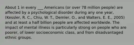 About 1 in every ___ Americans (or over 78 million people) are affected by a psychological disorder during any one year, (Kessler, R. C., Chiu, W. T., Demler, O., and Walters, E. E., 2005) and at least a half billion people are affected worldwide. The impact of mental illness is particularly strong on people who are poorer, of lower socioeconomic class, and from disadvantaged ethnic groups.