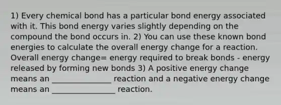 1) Every chemical bond has a particular bond energy associated with it. This bond energy varies slightly depending on the compound the bond occurs in. 2) You can use these known bond energies to calculate the overall energy change for a reaction. Overall energy change= energy required to break bonds - energy released by forming new bonds 3) A positive energy change means an _______________ reaction and a negative energy change means an ________________ reaction.