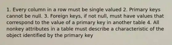 1. Every column in a row must be single valued 2. Primary keys cannot be null. 3. Foreign keys, if not null, must have values that correspond to the value of a primary key in another table 4. All nonkey attributes in a table must describe a characteristic of the object identified by the primary key