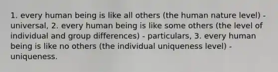 1. every human being is like all others (the human nature level) - universal, 2. every human being is like some others (the level of individual and group differences) - particulars, 3. every human being is like no others (the individual uniqueness level) - uniqueness.