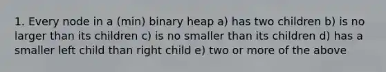 1. Every node in a (min) binary heap a) has two children b) is no larger than its children c) is no smaller than its children d) has a smaller left child than right child e) two or more of the above