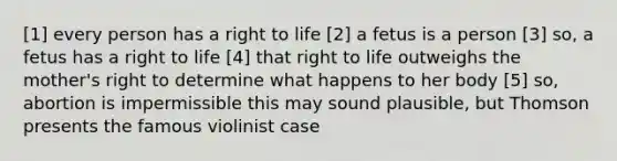 [1] every person has a right to life [2] a fetus is a person [3] so, a fetus has a right to life [4] that right to life outweighs the mother's right to determine what happens to her body [5] so, abortion is impermissible this may sound plausible, but Thomson presents the famous violinist case