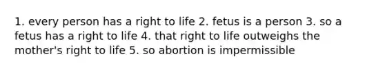 1. every person has a right to life 2. fetus is a person 3. so a fetus has a right to life 4. that right to life outweighs the mother's right to life 5. so abortion is impermissible