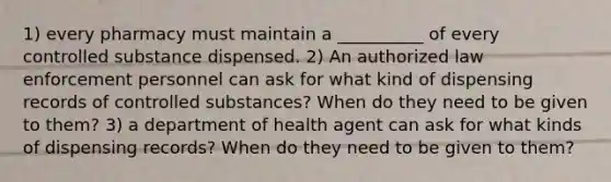 1) every pharmacy must maintain a __________ of every controlled substance dispensed. 2) An authorized law enforcement personnel can ask for what kind of dispensing records of controlled substances? When do they need to be given to them? 3) a department of health agent can ask for what kinds of dispensing records? When do they need to be given to them?