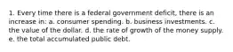 1. Every time there is a federal government deficit, there is an increase in: a. consumer spending. b. business investments. c. the value of the dollar. d. the rate of growth of the money supply. e. the total accumulated public debt.