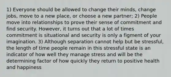 1) Everyone should be allowed to change their minds, change jobs, move to a new place, or choose a new partner; 2) People move into relationships to prove their sense of commitment and find security. However, it turns out that a lot of times commitment is situational and security is only a figment of your imagination. 3) Although separation cannot help but be stressful, the length of time people remain in this stressful state is an indicator of how well they manage stress and will be the determining factor of how quickly they return to positive health and happiness