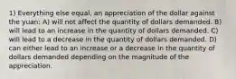 1) Everything else equal, an appreciation of the dollar against the yuan: A) will not affect the quantity of dollars demanded. B) will lead to an increase in the quantity of dollars demanded. C) will lead to a decrease in the quantity of dollars demanded. D) can either lead to an increase or a decrease in the quantity of dollars demanded depending on the magnitude of the appreciation.