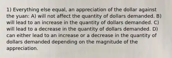 1) Everything else equal, an appreciation of the dollar against the yuan: A) will not affect the quantity of dollars demanded. B) will lead to an increase in the quantity of dollars demanded. C) will lead to a decrease in the quantity of dollars demanded. D) can either lead to an increase or a decrease in the quantity of dollars demanded depending on the magnitude of the appreciation.