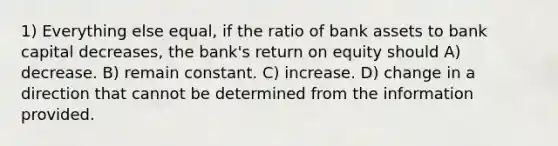 1) Everything else equal, if the ratio of bank assets to bank capital decreases, the bank's return on equity should A) decrease. B) remain constant. C) increase. D) change in a direction that cannot be determined from the information provided.