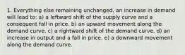 1. Everything else remaining unchanged, an increase in demand will lead to: a) a leftward shift of the supply curve and a consequent fall in price. b) an upward movement along the demand curve. c) a rightward shift of the demand curve. d) an increase in output and a fall in price. e) a downward movement along the demand curve.