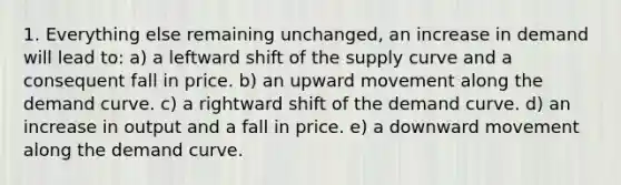 1. Everything else remaining unchanged, an increase in demand will lead to: a) a leftward shift of the supply curve and a consequent fall in price. b) an upward movement along the demand curve. c) a rightward shift of the demand curve. d) an increase in output and a fall in price. e) a downward movement along the demand curve.