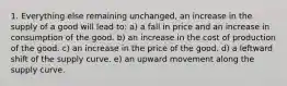 1. Everything else remaining unchanged, an increase in the supply of a good will lead to: a) a fall in price and an increase in consumption of the good. b) an increase in the cost of production of the good. c) an increase in the price of the good. d) a leftward shift of the supply curve. e) an upward movement along the supply curve.