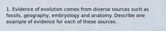 1. Evidence of evolution comes from diverse sources such as fossils, geography, embryology and anatomy. Describe one example of evidence for each of these sources.