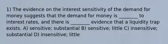 1) The evidence on the interest sensitivity of the demand for money suggests that the demand for money is ________ to interest rates, and there is ________ evidence that a liquidity trap exists. A) sensitive; substantial B) sensitive; little C) insensitive; substantial D) insensitive; little