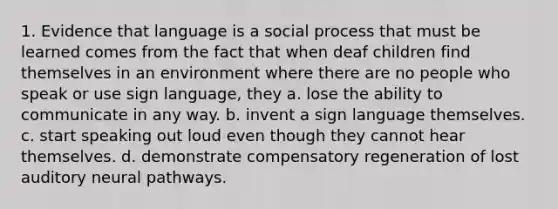 1. Evidence that language is a social process that must be learned comes from the fact that when deaf children find themselves in an environment where there are no people who speak or use sign language, they a. lose the ability to communicate in any way. b. invent a sign language themselves. c. start speaking out loud even though they cannot hear themselves. d. demonstrate compensatory regeneration of lost auditory neural pathways.