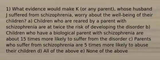 1) What evidence would make K (or any parent), whose husband J suffered from schizophrenia, worry about the well-being of their children? a) Children who are reared by a parent with schizophrenia are at twice the risk of developing the disorder b) Children who have a biological parent with schizophrenia are about 15 times more likely to suffer from the disorder c) Parents who suffer from schizophrenia are 5 times more likely to abuse their children d) All of the above e) None of the above