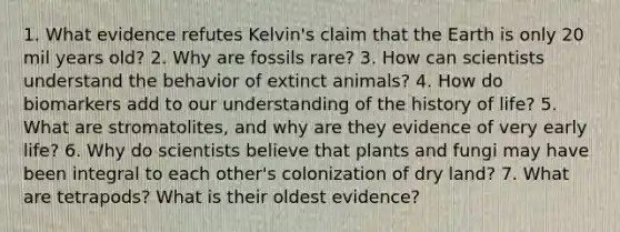 1. What evidence refutes Kelvin's claim that the Earth is only 20 mil years old? 2. Why are fossils rare? 3. How can scientists understand the behavior of extinct animals? 4. How do biomarkers add to our understanding of the history of life? 5. What are stromatolites, and why are they evidence of very early life? 6. Why do scientists believe that plants and fungi may have been integral to each other's colonization of dry land? 7. What are tetrapods? What is their oldest evidence?