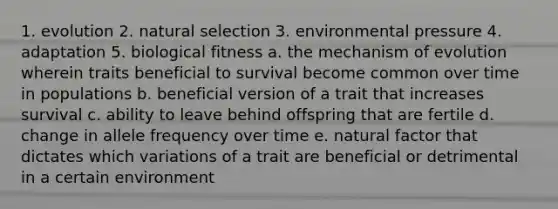 1. evolution 2. natural selection 3. environmental pressure 4. adaptation 5. biological fitness a. the mechanism of evolution wherein traits beneficial to survival become common over time in populations b. beneficial version of a trait that increases survival c. ability to leave behind offspring that are fertile d. change in allele frequency over time e. natural factor that dictates which variations of a trait are beneficial or detrimental in a certain environment