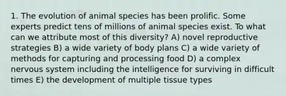 1. The evolution of animal species has been prolific. Some experts predict tens of millions of animal species exist. To what can we attribute most of this diversity? A) novel reproductive strategies B) a wide variety of body plans C) a wide variety of methods for capturing and processing food D) a complex nervous system including the intelligence for surviving in difficult times E) the development of multiple tissue types