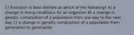 1) Evolution is best defined as which of the following? A) a change in living conditions for an organism B) a change in genetic composition of a population from one day to the next day C) a change in genetic composition of a population from generation to generation