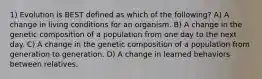 1) Evolution is BEST defined as which of the following? A) A change in living conditions for an organism. B) A change in the genetic composition of a population from one day to the next day. C) A change in the genetic composition of a population from generation to generation. D) A change in learned behaviors between relatives.