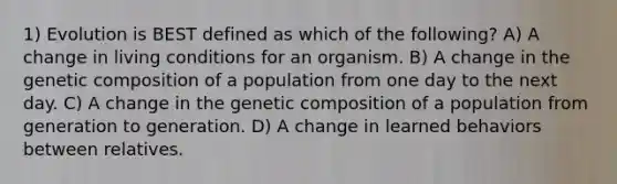 1) Evolution is BEST defined as which of the following? A) A change in living conditions for an organism. B) A change in the genetic composition of a population from one day to the next day. C) A change in the genetic composition of a population from generation to generation. D) A change in learned behaviors between relatives.