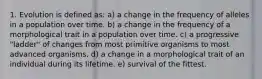 1. Evolution is defined as: a) a change in the frequency of alleles in a population over time. b) a change in the frequency of a morphological trait in a population over time. c) a progressive "ladder" of changes from most primitive organisms to most advanced organisms. d) a change in a morphological trait of an individual during its lifetime. e) survival of the fittest.