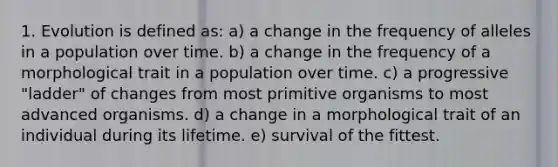 1. Evolution is defined as: a) a change in the frequency of alleles in a population over time. b) a change in the frequency of a morphological trait in a population over time. c) a progressive "ladder" of changes from most primitive organisms to most advanced organisms. d) a change in a morphological trait of an individual during its lifetime. e) survival of the fittest.