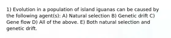 1) Evolution in a population of island iguanas can be caused by the following agent(s): A) Natural selection B) Genetic drift C) Gene flow D) All of the above. E) Both natural selection and genetic drift.