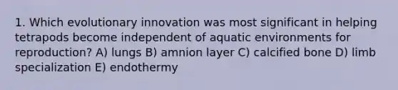 1. Which evolutionary innovation was most significant in helping tetrapods become independent of aquatic environments for reproduction? A) lungs B) amnion layer C) calcified bone D) limb specialization E) endothermy