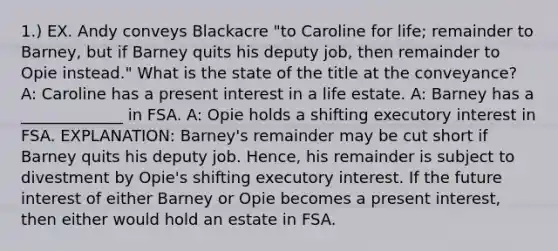 1.) EX. Andy conveys Blackacre "to Caroline for life; remainder to Barney, but if Barney quits his deputy job, then remainder to Opie instead." What is the state of the title at the conveyance? A: Caroline has a present interest in a life estate. A: Barney has a _____________ in FSA. A: Opie holds a shifting executory interest in FSA. EXPLANATION: Barney's remainder may be cut short if Barney quits his deputy job. Hence, his remainder is subject to divestment by Opie's shifting executory interest. If the future interest of either Barney or Opie becomes a present interest, then either would hold an estate in FSA.