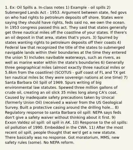 1. Ex: Oil Spills a. In-class notes 1) Example - oil spills 2) Submerged Lands Act - 1953. Argument between state, fed govs on who had rights to petroleum deposits off shore. States were saying they should have rights, feds said no, we own the ocean. In 1953 congress passed this act. They said that states generally get three nautical miles off the coastline of your states. If there's an oil deposit in that area, states that's yours. 3) Spurred by states wanting rights to petroleum deposits off their coasts 4) Federal law that recognized the title of the states to submerged navigable lands within their boundaries at the time they entered the union 5) Includes navibable waterways, such as rivers, as well as marine water within the state's boundaries 6) Generally three geographical miles (almost exactly three nautical miles or 5.6km from the coastline) (SCOTUS - gulf coast of FL and TX get ten nautical miles bc they were sovereign nations at one time) 7) Santa Barbara Oil Spill of 1969. Spurs writing of big environmental law statutes. Spewed three million gallons of crude oil, creating an oil slick 35 miles long along CA's coat. Caused by inadequate safety precautions taken by Unocal (formerly Union Oil) (received a waiver from the US Geological Survey. Built a protective casing around the drilling hole... 8) Regulatory response to santa Barbara oil spill: NEPA says feds don't give a safety waiver without thinking about it first. 9) Exxon Valdez oil spill: oil spill in AK. 10) Response to the oil spills: oil pollution of 1990. Embedded in the CWA. 11) After the most recent oil spill, people thought that we'd get a new statute. There basically was no response. Got moratorium, MMS, new safety rules (some). No NEPA reform.