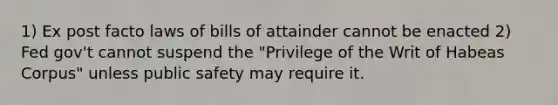 1) Ex post facto laws of bills of attainder cannot be enacted 2) Fed gov't cannot suspend the "Privilege of the Writ of Habeas Corpus" unless public safety may require it.