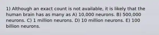 1) Although an exact count is not available, it is likely that the human brain has as many as A) 10,000 neurons. B) 500,000 neurons. C) 1 million neurons. D) 10 million neurons. E) 100 billion neurons.