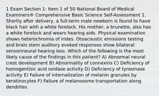 1 Exam Section 1: Item 1 of 50 National Board of Medical Examiners® Comprehensive Basic Science Self-Assessment 1. Shortly after delivery, a full-term male newborn is found to have black hair with a white forelock. His mother, a brunette, also has a white forelock and wears hearing aids. Physical examination shows heterochromia of irides. Otoacoustic emissions testing and brain stem auditory evoked responses show bilateral sensorineural hearing loss. Which of the following is the most likely cause of the findings in this patient? A) Abnormal neural crest development B) Abnormality of connexins C) Deficiency of homogentisic acid oxidase activity D) Deficiency of tyrosinase activity E) Failure of internalization of melanin granules by keratinocytes F) Failure of melanosome transportation along dendrites