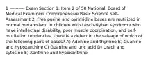 1 ---------- Exam Section 1: Item 2 of 50 National, Board of Medical Examiners Comprehensive Basic Science Self-Assessment 2. Free purine and pyrimidine bases are reutilized in normal metabolism. In children with Lesch-Nyhan syndrome who have intellectual disability, poor muscle coordination, and self-mutilation tendencies, there is a defect in the salvage of which of the following pairs of bases? A) Adenine and thymine B) Guanine and hypoxanthine C) Guanine and uric acid D) Uracil and cytosine E) Xanthine and hypoxanthine