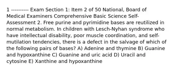 1 ---------- Exam Section 1: Item 2 of 50 National, Board of Medical Examiners Comprehensive Basic Science Self-Assessment 2. Free purine and pyrimidine bases are reutilized in normal metabolism. In children with Lesch-Nyhan syndrome who have intellectual disability, poor muscle coordination, and self-mutilation tendencies, there is a defect in the salvage of which of the following pairs of bases? A) Adenine and thymine B) Guanine and hypoxanthine C) Guanine and uric acid D) Uracil and cytosine E) Xanthine and hypoxanthine