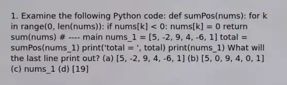 1. Examine the following Python code: def sumPos(nums): for k in range(0, len(nums)): if nums[k] < 0: nums[k] = 0 return sum(nums) # ---- main nums_1 = [5, -2, 9, 4, -6, 1] total = sumPos(nums_1) print('total = ', total) print(nums_1) What will the last line print out? (a) [5, -2, 9, 4, -6, 1] (b) [5, 0, 9, 4, 0, 1] (c) nums_1 (d) [19]