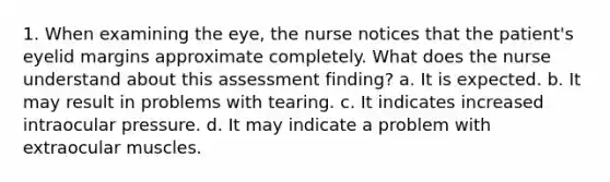 1. When examining the eye, the nurse notices that the patient's eyelid margins approximate completely. What does the nurse understand about this assessment finding? a. It is expected. b. It may result in problems with tearing. c. It indicates increased intraocular pressure. d. It may indicate a problem with extraocular muscles.