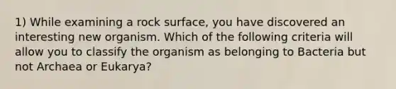 1) While examining a rock surface, you have discovered an interesting new organism. Which of the following criteria will allow you to classify the organism as belonging to Bacteria but not Archaea or Eukarya?