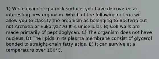 1) While examining a rock surface, you have discovered an interesting new organism. Which of the following criteria will allow you to classify the organism as belonging to Bacteria but not Archaea or Eukarya? A) It is unicellular. B) Cell walls are made primarily of peptidoglycan. C) The organism does not have nucleus. D) The lipids in its plasma membrane consist of glycerol bonded to straight-chain fatty acids. E) It can survive at a temperature over 100°C.