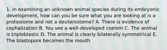 1. In examining an unknown animal species during its embryonic development, how can you be sure what you are looking at is a protostome and not a deuterostome? A. There is evidence of cephalization B. You see a well-developed coelom C. The animal is triploblastic D. The animal is clearly bilaterally symmetrical E. The blastopore becomes the mouth